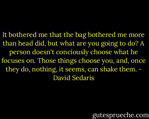 It bothered me that the bag bothered me more than head did, but what are you going to do? A person doesn't conciously choose what he focuses on. Those things choose you, and, once they do, nothing, it seems, can shake them. - David Sedaris