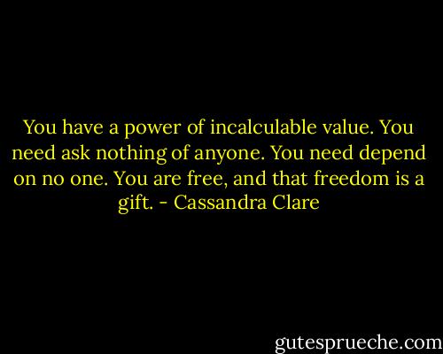 You have a power of incalculable value. You need ask nothing of anyone. You need depend on no one. You are free, and that freedom is a gift. - Cassandra Clare