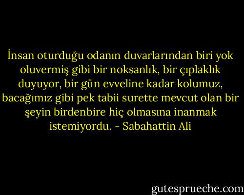 İnsan oturduğu odanın duvarlarından biri yok oluvermiş gibi bir noksanlık, bir çıplaklık duyuyor, bir gün evveline kadar kolumuz, bacağımız gibi pek tabii surette mevcut olan bir şeyin birdenbire hiç olmasına inanmak istemiyordu. - Sabahattin Ali