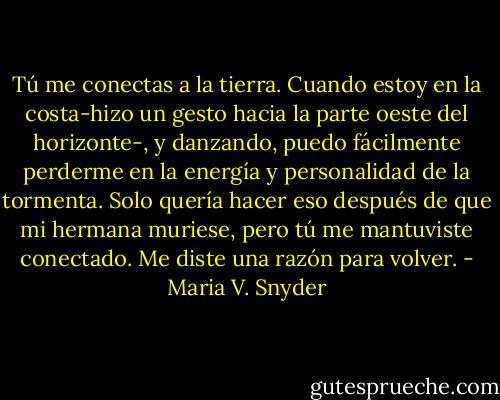 Tú me conectas a la tierra. Cuando estoy en la costa-hizo un gesto hacia la parte oeste del horizonte-, y danzando, puedo fácilmente perderme en la energía y personalidad de la tormenta. Solo quería hacer eso después de que mi hermana muriese, pero tú me mantuviste conectado. Me diste una razón para volver. - Maria V. Snyder
