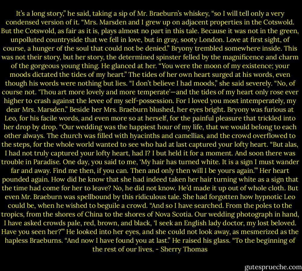It’s a long story,” he said, taking a sip of Mr. Braeburn’s whiskey, “so I will tell only a<br />very condensed version of it.<br />“Mrs. Marsden and I grew up on adjacent properties in the Cotswold. But the Cotswold, as<br />fair as it is, plays almost no part in this tale. Because it was not in the green, unpolluted<br />countryside that we fell in love, but in gray, sooty London. Love at first sight, of course, a<br />hunger of the soul that could not be denied.”<br />Bryony trembled somewhere inside. This was not their story, but her story, the determined<br />spinster felled by the magnificence and charm of the gorgeous young thing.<br />He glanced at her. “You were the moon of my existence; your moods dictated the tides of<br />my heart.”<br />The tides of her own heart surged at his words, even though his words were nothing but<br />lies.<br />“I don’t believe I had moods,” she said severely.<br />“No, of course not. ‘Thou art more lovely and more temperate’—and the tides of my heart<br />only rose ever higher to crash against the levee of my self-possession. For I loved you most<br />intemperately, my dear Mrs. Marsden.”<br />Beside her Mrs. Braeburn blushed, her eyes bright. Bryony was furious at Leo, for his<br />facile words, and even more so at herself, for the painful pleasure that trickled into her drop<br />by drop.<br />“Our wedding was the happiest hour of my life, that we would belong to each other always.<br />The church was filled with hyacinths and camellias, and the crowd overflowed to the steps,<br />for the whole world wanted to see who had at last captured your lofty heart.<br />“But alas, I had not truly captured your lofty heart, had I? I but held it for a moment. And<br />soon there was trouble in Paradise. One day, you said to me, ‘My hair has turned white. It is a<br />sign I must wander far and away. Find me then, if you can. Then and only then will I be yours<br />again.’”<br />Her heart pounded again. How did he know that she had indeed taken her hair turning white<br />as a sign that the time had come for her to leave? No, he did not know. He’d made it up out of<br />whole cloth. But even Mr. Braeburn was spellbound by this ridiculous tale. She had forgotten<br />how hypnotic Leo could be, when he wished to beguile a crowd.<br />“And so I have searched. From the poles to the tropics, from the shores of China to the<br />shores of Nova Scotia. Our wedding photograph in hand, I have asked crowds pale, red,<br />brown, and black, ‘I seek an English lady doctor, my lost beloved. Have you seen her?’”<br />He looked into her eyes, and she could not look away, as mesmerized as the hapless<br />Braeburns.<br />“And now I have found you at last.” He raised his glass. “To the beginning of the rest of<br />our lives. - Sherry Thomas