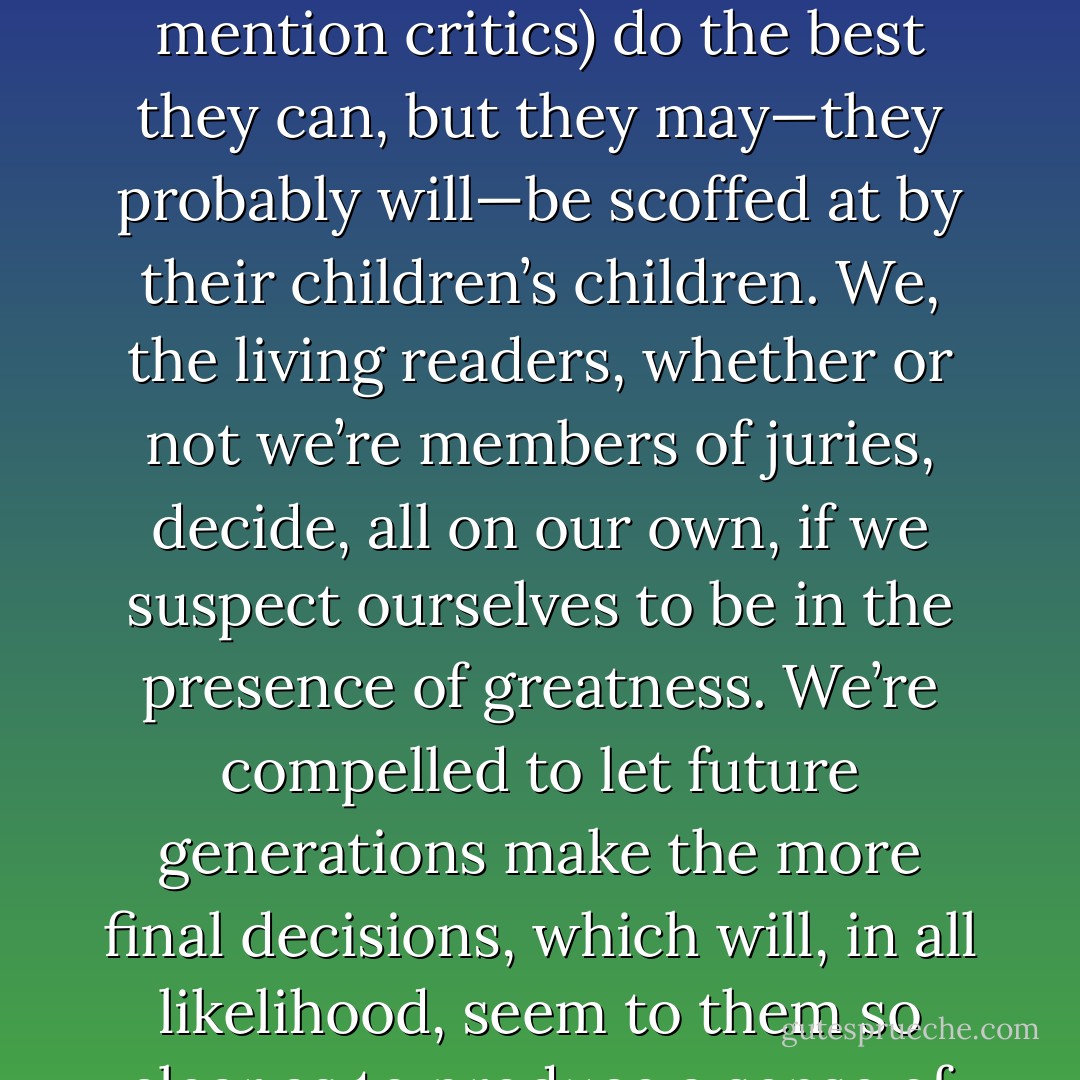 Which is probably one of the reasons those of us who love contemporary fiction love it as we do. We’re alone with it. It arrives without references, without credentials we can trust. Givers of prizes (not to mention critics) do the best they can, but they may—they probably will—be scoffed at by their children’s children. We, the living readers, whether or not we’re members of juries, decide, all on our own, if we suspect ourselves to be in the presence of greatness. We’re compelled to let future generations make the more final decisions, which will, in all likelihood, seem to them so clear as to produce a sense of bafflement over what was valued by their ancestors; what was garlanded and paraded, what carried to the temple on the shoulders of the wise. - Michael Cunningham