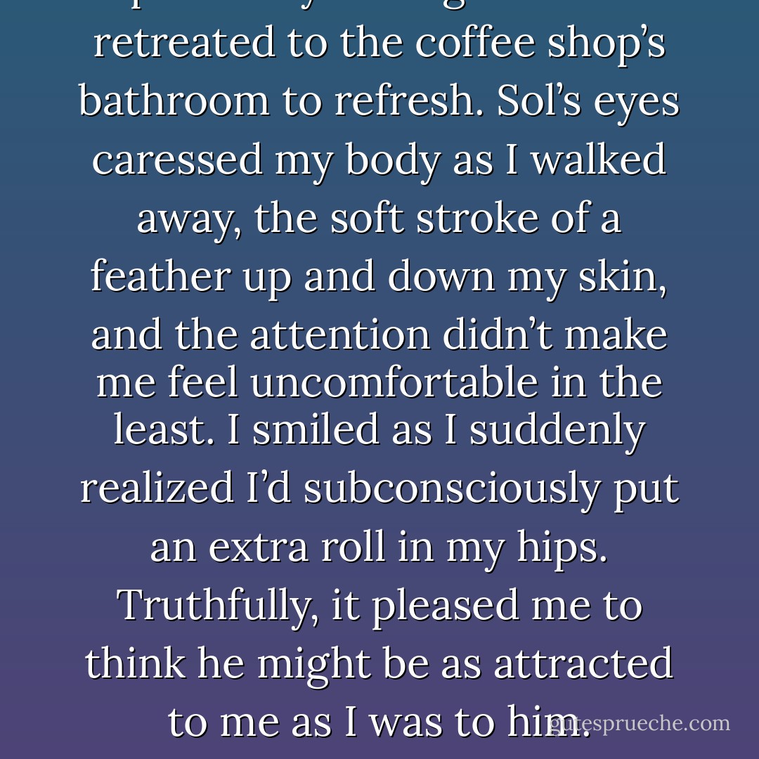 I pulled myself together and retreated to the coffee shop’s bathroom to refresh. Sol’s eyes caressed my body as I walked away, the soft stroke of a feather up and down my skin, and the attention didn’t make me feel uncomfortable in the least. I smiled as I suddenly realized I’d subconsciously put an extra roll in my hips. Truthfully, it pleased me to think he might be as attracted to me as I was to him. - E.R. Pierce