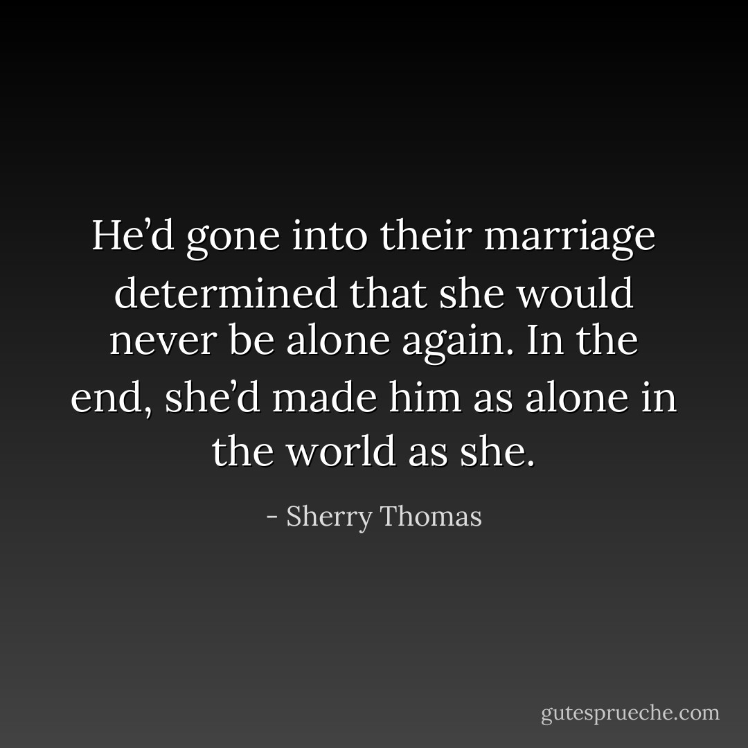 He’d gone into their marriage determined that she would never be alone again. In the end, she’d made him as alone in the world as she. - Sherry Thomas