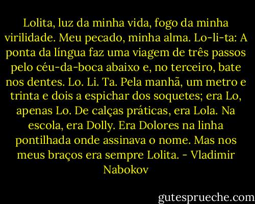 Lolita, luz da minha vida, fogo da minha virilidade. Meu pecado, minha alma. Lo-li-ta: A ponta da língua faz uma viagem de três passos pelo céu-da-boca abaixo e, no terceiro, bate nos dentes. Lo. Li. Ta. Pela manhã, um metro e trinta e dois a espichar dos soquetes; era Lo, apenas Lo. De calças práticas, era Lola. Na escola, era Dolly. Era Dolores na linha pontilhada onde assinava o nome.<br />Mas nos meus braços era sempre Lolita. - Vladimir Nabokov