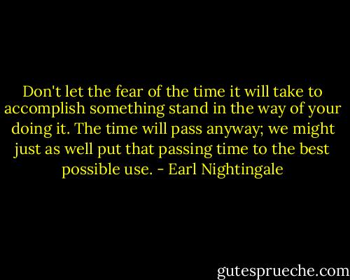 Don't let the fear of the time it will take to accomplish something stand in the way of your doing it. The time will pass anyway; we might just as well put that passing time to the best possible use. - Earl Nightingale