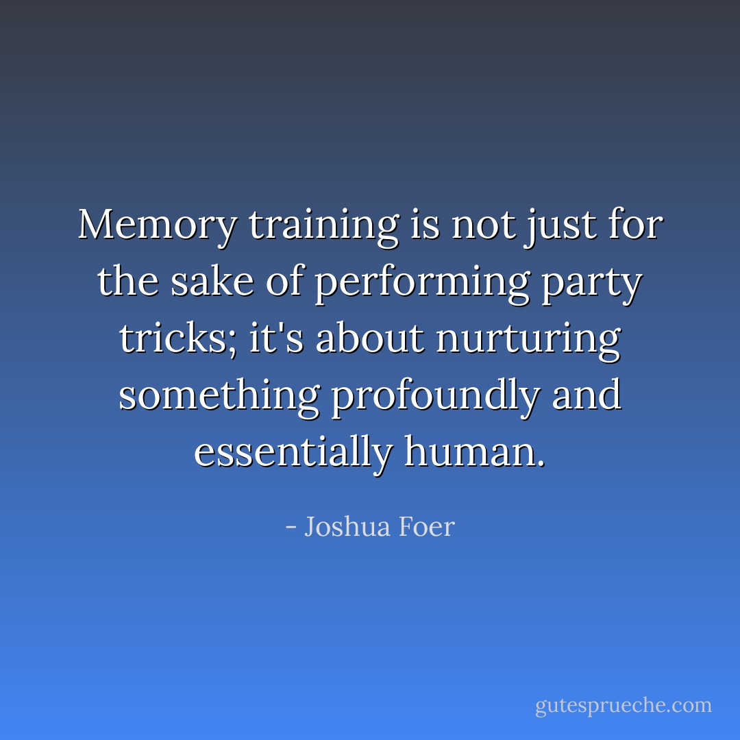 Memory training is not just for the sake of performing party tricks; it's about nurturing something profoundly and essentially human. - Joshua Foer