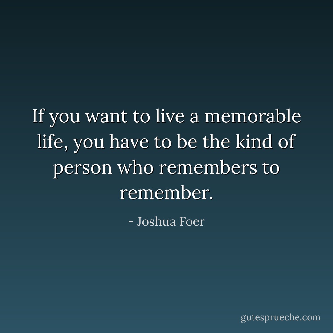 If you want to live a memorable life, you have to be the kind of person who remembers to remember. - Joshua Foer