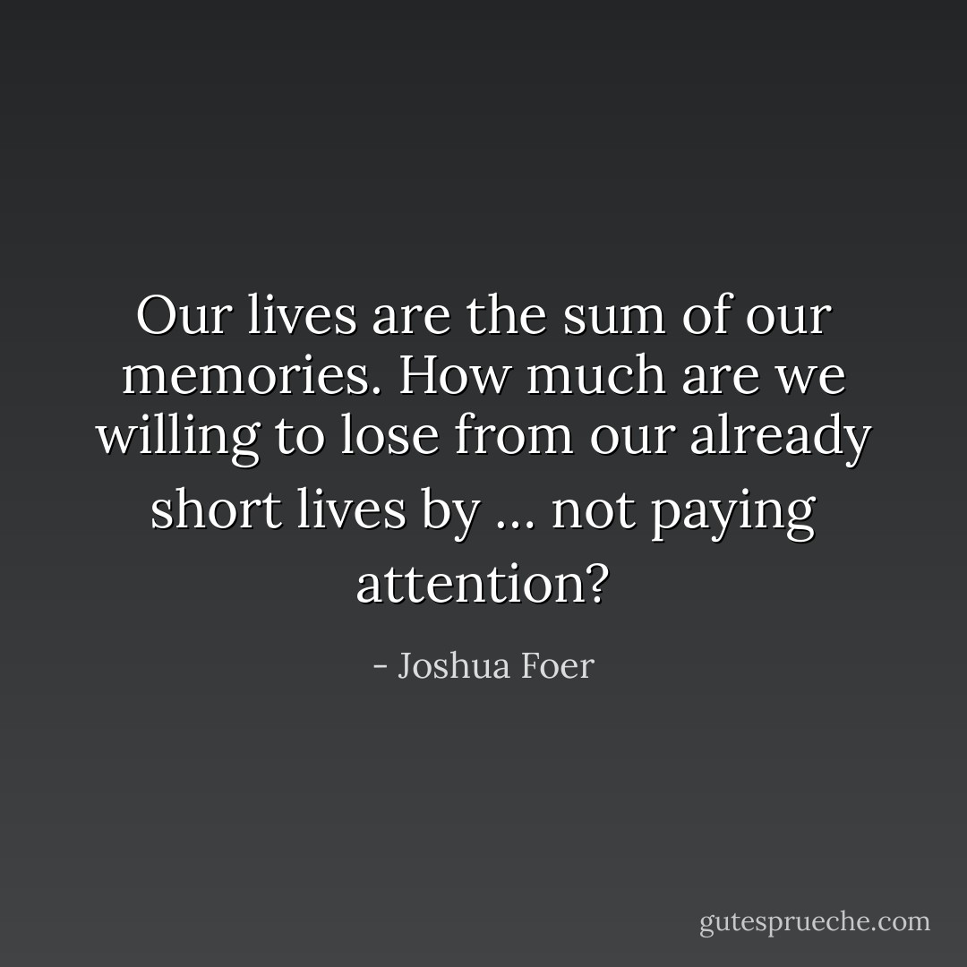 Our lives are the sum of our memories. How much are we willing to lose from our already short lives by … not paying attention? - Joshua Foer