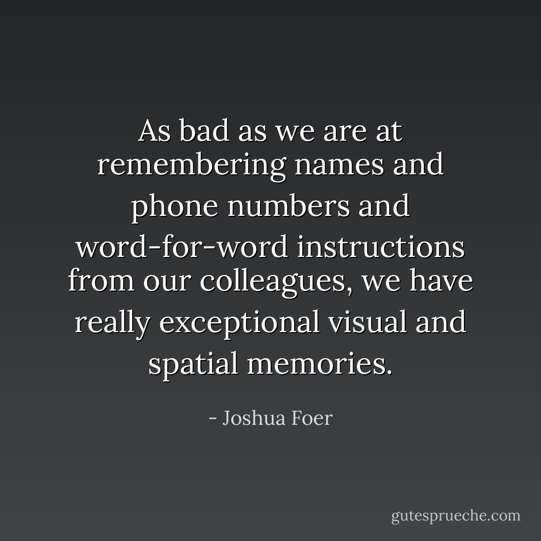 As bad as we are at remembering names and phone numbers and word-for-word instructions from our colleagues, we have really exceptional visual and spatial memories. - Joshua Foer