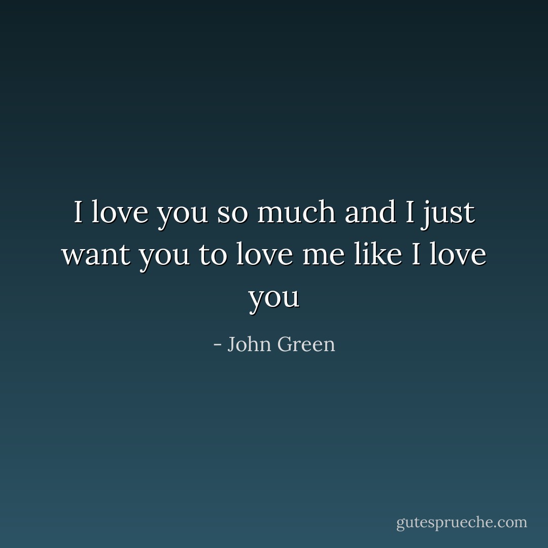 I love you so much and I just want you to love me like I love you - John Green