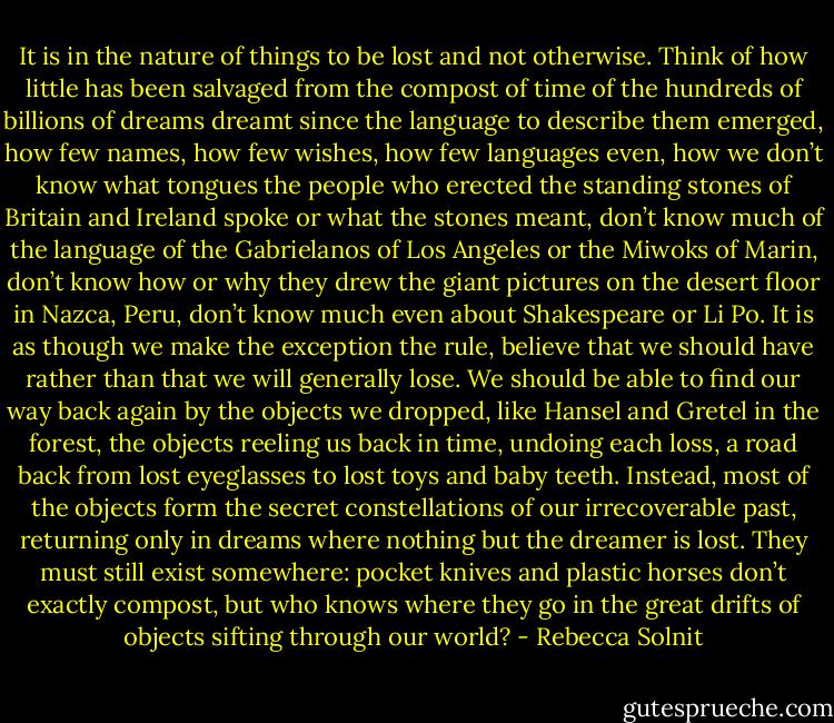 It is in the nature of things to be lost and not otherwise. Think of how little has been salvaged from the compost of time of the hundreds of billions of dreams dreamt since the language to describe them emerged, how few names, how few wishes, how few languages even, how we don’t know what tongues the people who erected the standing stones of Britain and Ireland spoke or what the stones meant, don’t know much of the language of the Gabrielanos of Los Angeles or the Miwoks of Marin, don’t know how or why they drew the giant pictures on the desert floor in Nazca, Peru, don’t know much even about Shakespeare or Li Po. It is as though we make the exception the rule, believe that we should have rather than that we will generally lose. We should be able to find our way back again by the objects we dropped, like Hansel and Gretel in the forest, the objects reeling us back in time, undoing each loss, a road back from lost eyeglasses to lost toys and baby teeth. Instead, most of the objects form the secret constellations of our irrecoverable past, returning only in dreams where nothing but the dreamer is lost. They must still exist somewhere: pocket knives and plastic horses don’t exactly compost, but who knows where they go in the great drifts of objects sifting through our world? - Rebecca Solnit