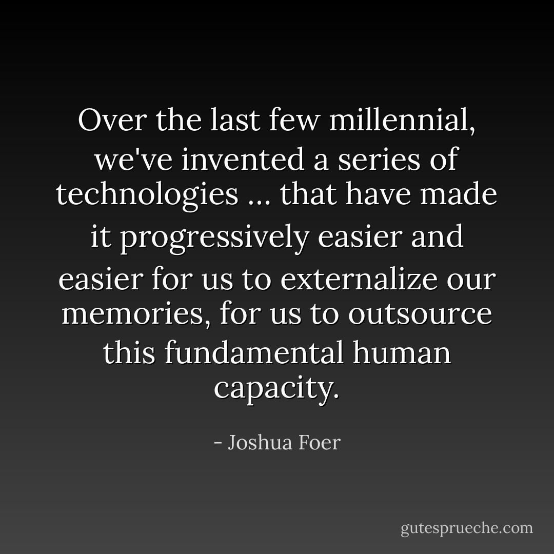 Over the last few millennial, we've invented a series of technologies … that have made it progressively easier and easier for us to externalize our memories, for us to outsource this fundamental human capacity. - Joshua Foer