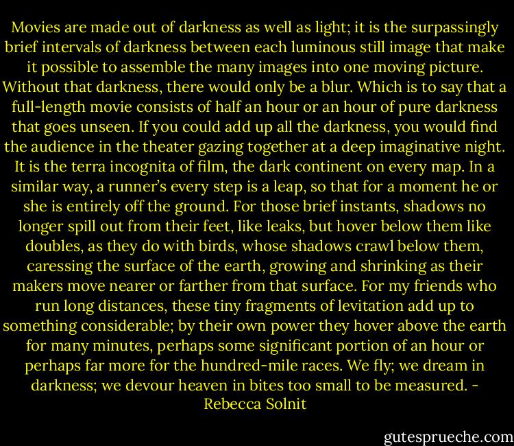 Movies are made out of darkness as well as light; it is the surpassingly brief intervals of darkness between each luminous still image that make it possible to assemble the many images into one moving picture. Without that darkness, there would only be a blur. Which is to say that a full-length movie consists of half an hour or an hour of pure darkness that goes unseen. If you could add up all the darkness, you would find the audience in the theater gazing together at a deep imaginative night. It is the terra incognita of film, the dark continent on every map. In a similar way, a runner’s every step is a leap, so that for a moment he or she is entirely off the ground. For those brief instants, shadows no longer spill out from their feet, like leaks, but hover below them like doubles, as they do with birds, whose shadows crawl below them, caressing the surface of the earth, growing and shrinking as their makers move nearer or farther from that surface. For my friends who run long distances, these tiny fragments of levitation add up to something considerable; by their own power they hover above the earth for many minutes, perhaps some significant portion of an hour or perhaps far more for the hundred-mile races. We fly; we dream in darkness; we devour heaven in bites too small to be measured. - Rebecca Solnit