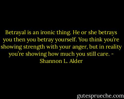 Betrayal is an ironic thing. He or she betrays you then you betray yourself. You think you’re showing strength with your anger, but in reality you’re showing how much you still care. - Shannon L. Alder