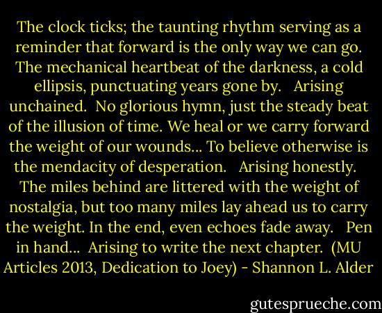 The clock ticks; the taunting rhythm serving as a reminder that forward is the only way we can go. The mechanical heartbeat of the darkness, a cold ellipsis, punctuating years gone by. <br /><br />Arising unchained.<br /><br />No glorious hymn, just the steady beat of the illusion of time. We heal or we carry forward the weight of our wounds... To believe otherwise is the mendacity of desperation. <br /><br />Arising honestly. <br /><br />The miles behind are littered with the weight of nostalgia, but too many miles lay ahead us to carry the weight. In the end, even echoes fade away. <br /><br />Pen in hand...<br /><br />Arising to write the next chapter.<br /><br />(MU Articles 2013, Dedication to Joey) - Shannon L. Alder