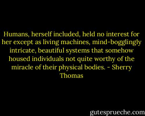 Humans, herself included, held no<br />interest for her except as living machines, mind-bogglingly intricate, beautiful systems that<br />somehow housed individuals not quite worthy of the miracle of their physical bodies. - Sherry Thomas