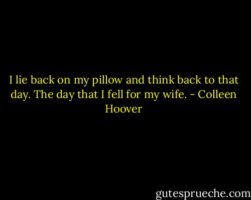 I lie back on my pillow and think back to that day. The day that I fell for my wife. - Colleen Hoover