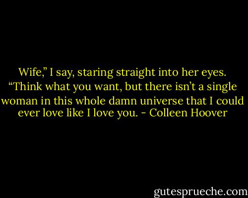 Wife,” I say, staring straight into her eyes. “Think what you want, but there isn’t a single woman in this whole damn universe that I could ever love like I love you. - Colleen Hoover