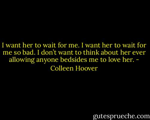 I want her to wait for me. I want her to wait for me so bad. I don’t want to think about her ever allowing anyone bedsides me to love her. - Colleen Hoover
