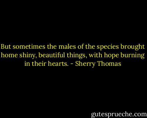 But sometimes the males of the species brought home shiny, beautiful things, with hope burning in their hearts. - Sherry Thomas