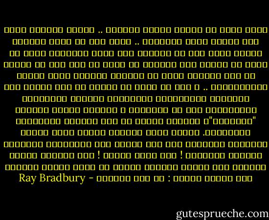 صحيح اننا لا نمتلك أوقات الفراغ .. لدينا اجازات ولكن ليس لدينا ساحة للتفكير .. فانت اما أن تقود سيارتك بسرعة مائة ميل في الساعة على طريق كالشريط تخشى أن تسقط من فوقه، فلا تستطيع أن تفكر في شيء إلا في كيفية أن تصل سالما، واما أن تستغرق تفكيرك إحدى اللعب لإلكترونية .. و إما أن تجلس في واحدة من تلك الغرف ذات الحوائط التلفازية المجسمة، فتستمع للممثلين والمذيعين دون أن تناقشهم ؟ لماذا؟ لأنهم يعرضون "الحقيقة"، ولأنهم أمامك في تلك اللحظة بالأبعاد الطبيعية. ولهذا فأنت تتركهم يملون عليك طريقة التفكير ويقذفون بها فوق رأسك، وهي بالتأكيد الطريقة المثلى للتفكير ! فهي تبدو صائبة ! وهي تلاحقك بسرعة وتدفعك نحو نتائج محددة، بينما لا تتاح لعقلك الفرصة لأن يعترض قائلا : ما هذا الهراء - Ray Bradbury