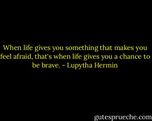 When life gives you something that makes you feel afraid, that's when life gives you a chance to be brave. - Lupytha Hermin