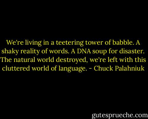 We're living in a teetering tower of babble. A shaky reality of words. A DNA soup for disaster. The natural world destroyed, we're left with this cluttered world of language. - Chuck Palahniuk