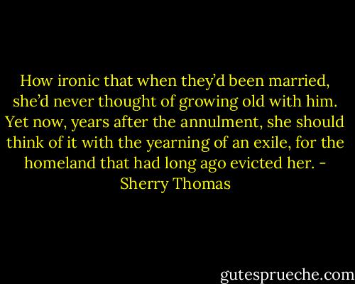 How ironic that when they’d been married, she’d never thought of growing old with him.<br />Yet now, years after the annulment, she should think of it with the yearning of an exile, for<br />the homeland that had long ago evicted her. - Sherry Thomas