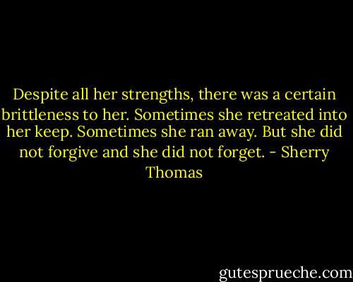Despite all her strengths, there was a certain brittleness to her. Sometimes she retreated into<br />her keep. Sometimes she ran away. But she did not forgive and she did not forget. - Sherry Thomas