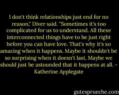 I don't think relationships just end for no reason," Diver said. "Sometimes it's too complicated for us to understand. All these interconnected things have to be just right before you can have love. That's why it's so amazing when it happens. Maybe it shouldn't be so surprising when it doesn't last. Maybe we should just be astounded that it happens at all. - Katherine Applegate