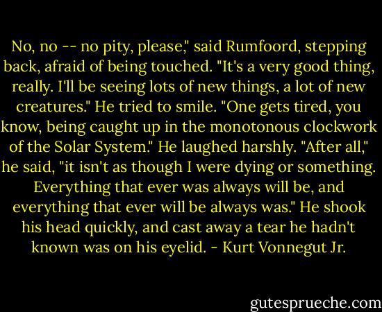 No, no -- no pity, please," said Rumfoord, stepping back, afraid of being touched. "It's a very good thing, really. I'll be seeing lots of new things, a lot of new creatures." He tried to smile. "One gets tired, you know, being caught up in the monotonous clockwork of the Solar System." He laughed harshly. "After all," he said, "it isn't as though I were dying or something. Everything that ever was always will be, and everything that ever will be always was." He shook his head quickly, and cast away a tear he hadn't known was on his eyelid. - Kurt Vonnegut Jr.