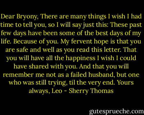 Dear Bryony,<br />There are many things I wish I had time to tell you, so I will say just this: These past few days have been some of the best days of my life. Because of you.<br />My fervent hope is that you are safe and well as you read this letter. That you will have all the happiness I wish I could have shared with you. And that you will remember me not as a failed husband, but one who was still trying, til the very end.<br />Yours always,<br />Leo - Sherry Thomas