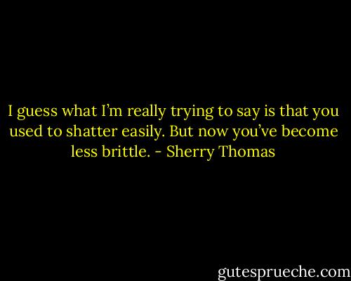 I guess what I’m really trying to say is that you used to shatter easily. But<br />now you’ve become less brittle. - Sherry Thomas