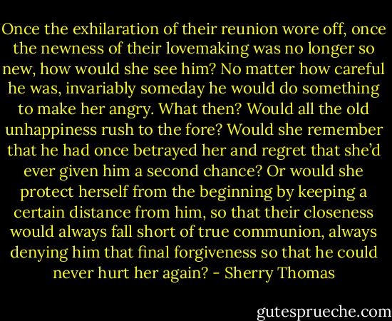 Once the<br />exhilaration of their reunion wore off, once the newness of their lovemaking was no longer so<br />new, how would she see him? No matter how careful he was, invariably someday he would<br />do something to make her angry. What then? Would all the old unhappiness rush to the fore?<br />Would she remember that he had once betrayed her and regret that she’d ever given him a<br />second chance?<br />Or would she protect herself from the beginning by keeping a certain distance from him, so<br />that their closeness would always fall short of true communion, always denying him that final<br />forgiveness so that he could never hurt her again? - Sherry Thomas