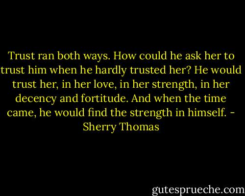 Trust ran both ways. How could he ask her to trust him when he hardly trusted her?<br />He would trust her, in her love, in her strength, in her decency and fortitude.<br />And when the time came, he would find the strength in himself. - Sherry Thomas