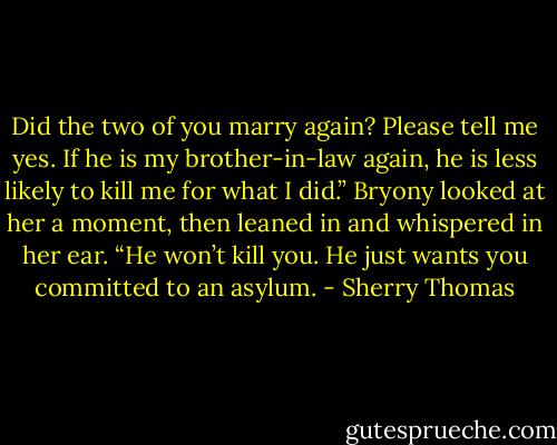 Did the<br />two of you marry again? Please tell me yes. If he is my brother-in-law again, he is less likely<br />to kill me for what I did.”<br />Bryony looked at her a moment, then leaned in and whispered in her ear. “He won’t kill<br />you. He just wants you committed to an asylum. - Sherry Thomas