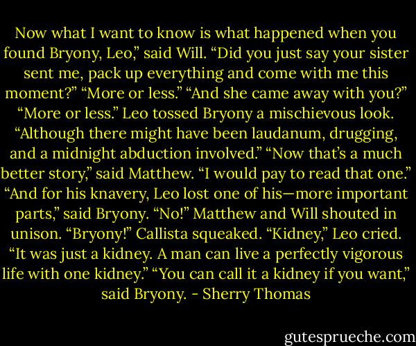 Now what I want to know is what happened when you found Bryony, Leo,” said Will.<br />“Did you just say your sister sent me, pack up everything and come with me this moment?”<br />“More or less.”<br />“And she came away with you?”<br />“More or less.” Leo tossed Bryony a mischievous look. “Although there might have been<br />laudanum, drugging, and a midnight abduction involved.”<br />“Now that’s a much better story,” said Matthew. “I would pay to read that one.”<br />“And for his knavery, Leo lost one of his—more important parts,” said Bryony.<br />“No!” Matthew and Will shouted in unison.<br />“Bryony!” Callista squeaked.<br />“Kidney,” Leo cried. “It was just a kidney. A man can live a perfectly vigorous life with<br />one kidney.”<br />“You can call it a kidney if you want,” said Bryony. - Sherry Thomas