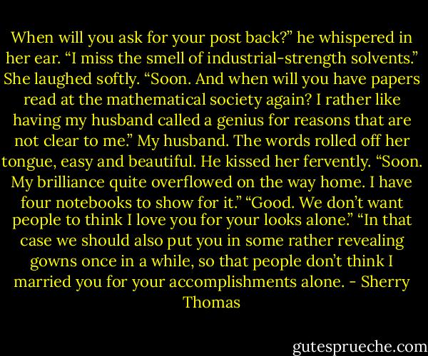 When will you ask for your post back?” he whispered in her ear. “I miss the smell of<br />industrial-strength solvents.”<br />She laughed softly. “Soon. And when will you have papers read at the mathematical society<br />again? I rather like having my husband called a genius for reasons that are not clear to me.”<br />My husband. The words rolled off her tongue, easy and beautiful. He kissed her fervently.<br />“Soon. My brilliance quite overflowed on the way home. I have four notebooks to show for<br />it.”<br />“Good. We don’t want people to think I love you for your looks alone.”<br />“In that case we should also put you in some rather revealing gowns once in a while, so that<br />people don’t think I married you for your accomplishments alone. - Sherry Thomas