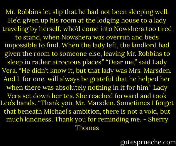 Mr. Robbins let slip that he had not been<br />sleeping well. He’d given up his room at the lodging house to a lady traveling by herself,<br />who’d come into Nowshera too tired to stand, when Nowshera was overrun and beds<br />impossible to find. When the lady left, the landlord had given the room to someone else,<br />leaving Mr. Robbins to sleep in rather atrocious places.”<br />“Dear me,” said Lady Vera.<br />“He didn’t know it, but that lady was Mrs. Marsden. And I, for one, will always be grateful<br />that he helped her when there was absolutely nothing in it for him.”<br />Lady Vera set down her tea. She reached forward and took Leo’s hands. “Thank you, Mr.<br />Marsden. Sometimes I forget that beneath Michael’s ambition, there is not a void, but much<br />kindness. Thank you for reminding me. - Sherry Thomas