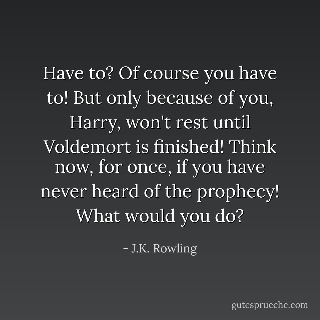 Have to? Of course you have to! But only because of you, Harry, won't rest until Voldemort is finished! Think now, for once, if you have never heard of the prophecy! What would you do? - J.K. Rowling