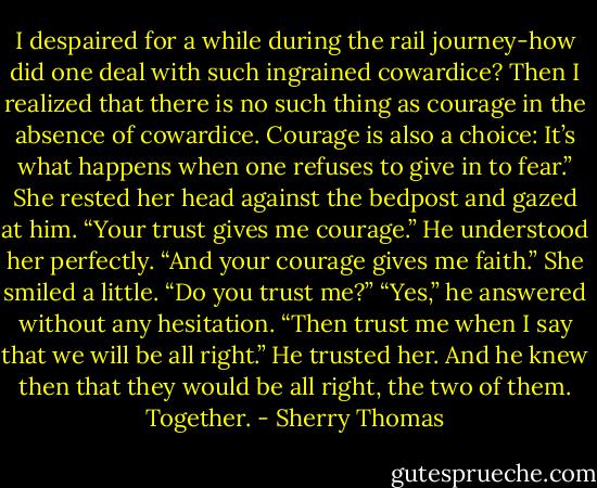 I despaired for a while during the rail journey-how did one deal with such ingrained<br />cowardice? Then I realized that there is no such thing as courage in the absence of cowardice.<br />Courage is also a choice: It’s what happens when one refuses to give in to fear.”<br />She rested her head against the bedpost and gazed at him. “Your trust gives me courage.”<br />He understood her perfectly. “And your courage gives me faith.”<br />She smiled a little. “Do you trust me?”<br />“Yes,” he answered without any hesitation.<br />“Then trust me when I say that we will be all right.”<br />He trusted her. And he knew then that they would be all right, the two of them. Together. - Sherry Thomas
