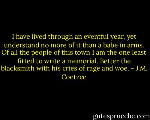 I have lived through an eventful year, yet understand no more of it than a babe in arms. Of all the people of this town I am the one least fitted to write a memorial. Better the blacksmith with his cries of rage and woe. - J.M. Coetzee