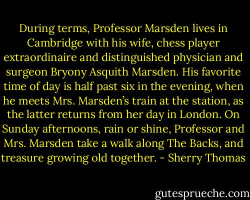 During terms, Professor Marsden lives in Cambridge with his wife, chess player<br />extraordinaire and distinguished physician and surgeon Bryony Asquith Marsden. His<br />favorite time of day is half past six in the evening, when he meets Mrs. Marsden’s train at the<br />station, as the latter returns from her day in London. On Sunday afternoons, rain or shine,<br />Professor and Mrs. Marsden take a walk along The Backs, and treasure growing old<br />together. - Sherry Thomas