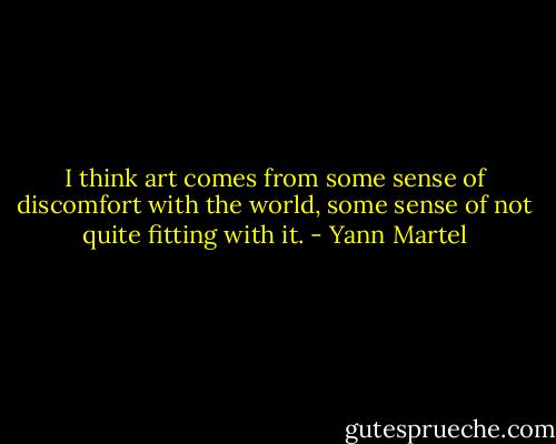 I think art comes from some sense of discomfort with the world, some sense of not quite fitting with it. - Yann Martel