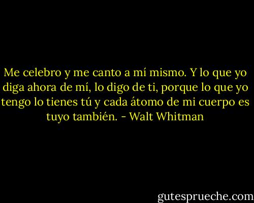 Me celebro y me canto a mí mismo.<br />Y lo que yo diga ahora de mí, lo digo de ti,<br />porque lo que yo tengo lo tienes tú<br />y cada átomo de mi cuerpo es tuyo también. - Walt Whitman