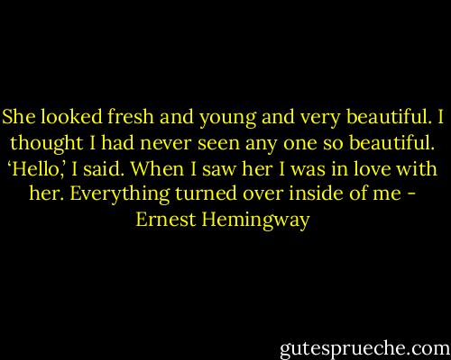 She looked fresh and young and very beautiful. I thought I had never seen any one so beautiful. ‘Hello,’ I said. When I saw her I was in love with her. Everything turned over inside of me - Ernest Hemingway