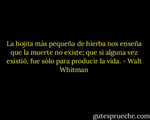 La hojita más pequeña de hierba nos enseña que la muerte no existe;<br />que si alguna vez existió, fue sólo para producir la vida. - Walt Whitman