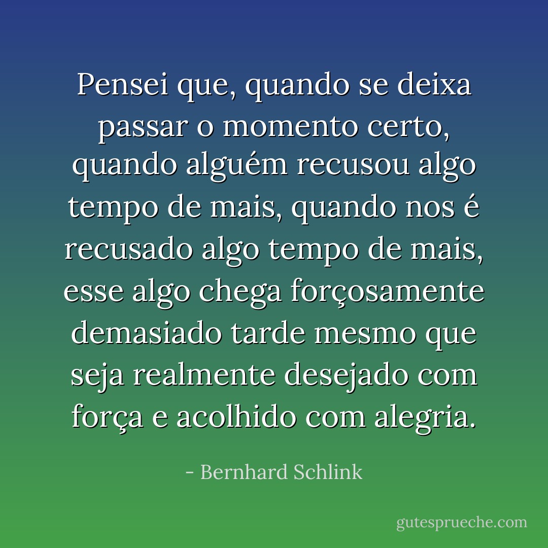 Pensei que, quando se deixa passar o momento certo, quando alguém recusou algo tempo de mais, quando nos é recusado algo tempo de mais, esse algo chega forçosamente demasiado tarde mesmo que seja realmente desejado com força e acolhido com alegria. - Bernhard Schlink