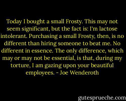 Today I bought a small Frosty. This may not seem significant, but the fact is: I'm lactose intolerant. Purchasing a small Frosty, then, is no different than hiring someone to beat me. No different in essence. The only difference, which may or may not be essential, is that, during my torture, I am gazing upon your beautiful employees. - Joe Wenderoth